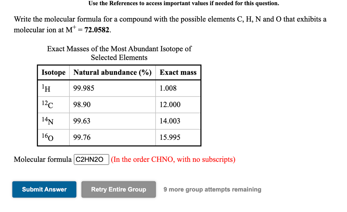 Use the References to access important values if needed for this question.
Write the molecular formula for a compound with the possible elements C, H, N and O that exhibits a
molecular ion at M* = 72.0582.
Exact Masses of the Most Abundant Isotope of
Selected Elements
Isotope Natural abundance (%) Exact mass
'H
99.985
1.008
12C
98.90
12.000
14N
99.63
14.003
160
99.76
15.995
Molecular formula C2HN20 (In the order CHNO, with no subscripts)
Submit Answer
Retry Entire Group
9 more group attempts remaining
