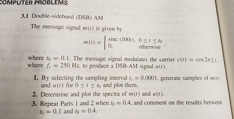 COMPUTER PROBLEMS
3.1 Double-sideband (DSB) AM
Mawes
MA
The message signal m(t) is given by
sinc (100r), 0<Is to
0,
m(t) =
otherwise
भा
where to
= 0.1. The message signal modulates the carrier c(t)
= cos 2n ft,
where f. = 250 Hz, to produce a DSB-AM signal u(t).
1. By selecting the sampling interval t, = 0.0001, generate samples of m(t)
and u(t) for 0 <t< to and plot them.
2. Determine and plot the spectra of m(t) and u(t).
umbneds 3. Repeat Parts 1 and 2 when to = 0.4, and comment on the results between
to = 0.1 and to = 0.4.
