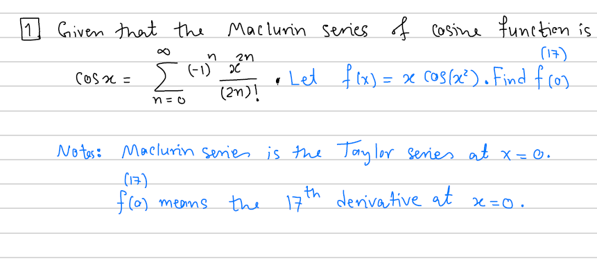 11
1 Given that the
Maclurin Series of
Cosine function is
2n
(17)
Σ
(-1) x*
,
Let f lx) = x Cos(x?).Find fcos
Cosx =
No tes: Maclurin senies is the Taylor series at x= 0.
(17)
f(0) means
the 17th
derivative at
x=0.
