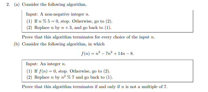 2. (a) Consider the following algorithm.
Input: A non-negative integer n.
(1) If n % 5 = 0, stop. Otherwise, go to (2).
(2) Replace n by n+3, and go back to (1).
Prove that this algorithm terminates for every choice of the input n.
(b) Consider the following algorithm, in which
f(n) = n° – 7n² + 14n – 8.
Input: An integer n.
(1) If f(n) = 0, stop. Otherwise, go to (2).
(2) Replace n by n² % 7 and go back to (1).
Prove that this algorithm terminates if and only if n is not a multiple of 7.
