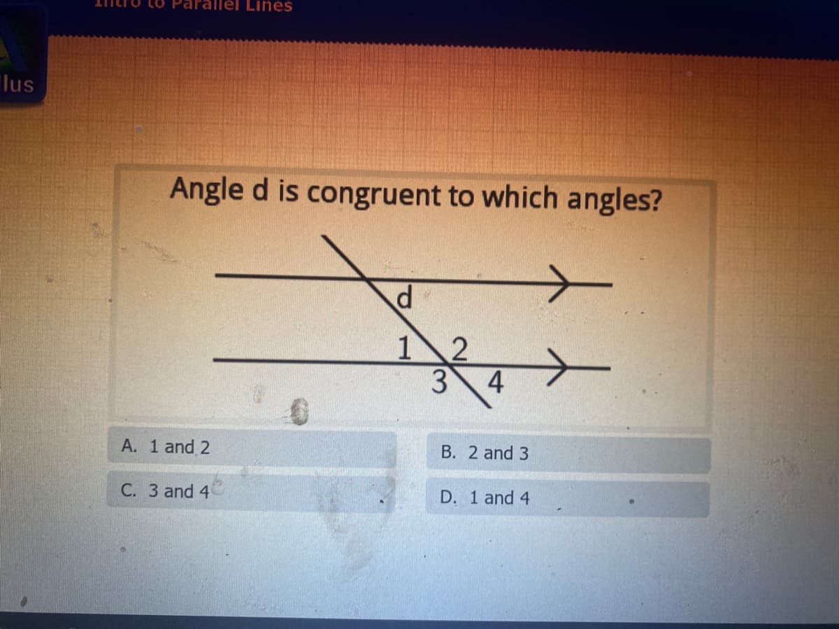 Lines
lus
Angle d is congruent to which angles?
12
3
4
A. 1 and 2
B. 2 and 3
C. 3 and 4
D. 1 and 4
