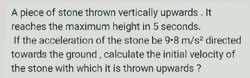 A piece of stone thrown vertically upwards . It
reaches the maximum height in 5 seconds.
If the acceleration of the stone be 9.8 m/s? directed
towards the ground , calculate the initial velocity of
the stone with which it is thrown upwards ?
