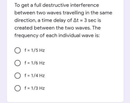 To get a full destructive interference
between two waves travelling in the same
direction, a time delay of At = 3 sec is
%3!
created between the two waves. The
frequency of each individual wave is:
O f = 1/5 Hz
O f = 1/6 Hz
O f = 1/4 Hz
O f= 1/3 Hz
