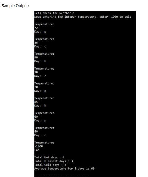 Sample Output:
Lets check the weather !
Keep entering the integer temperature, enter -1000 to quit
Temperature:
72
рay: р
Temperature:
46
Day:
Temperature:
90
Day: h
Temperature:
20
рay: с
Temperature:
70
Day: P
Temperature:
85
Day: h
Temperature:
60
Day:
P
Тепрегature:
40
pay: с
Temperature:
-1000
End
Total Hot days : 2
Total Pleasant days : 3
Total Cold days: 3
Average temperature for 8 days is 60
