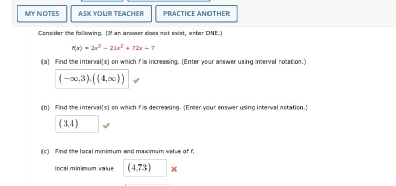 MY NOTES
ASK YOUR TEACHER
PRACTICE ANOTHER
Consider the following. (If an answer does not exist, enter DNE.)
f(x) = 2x3 - 21x? + 72x - 7
(a) Find the interval(s) on which f is increasing. (Enter your answer using interval notation.)
|(-0,3),((4,00))|
(b) Find the interval(s) on which f is decreasing. (Enter your answer using interval notation.)
(3,4)
(c) Find the local minimum and maximum value of f.
(4,73)
local minimum value
