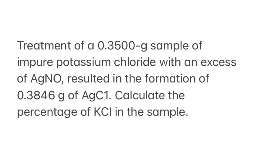 Treatment of a 0.3500-g sample of
impure potassium chloride with an excess
of AGNO, resulted in the formation of
0.3846 g of AgC1. Calculate the
percentage of KCI in the sample.
