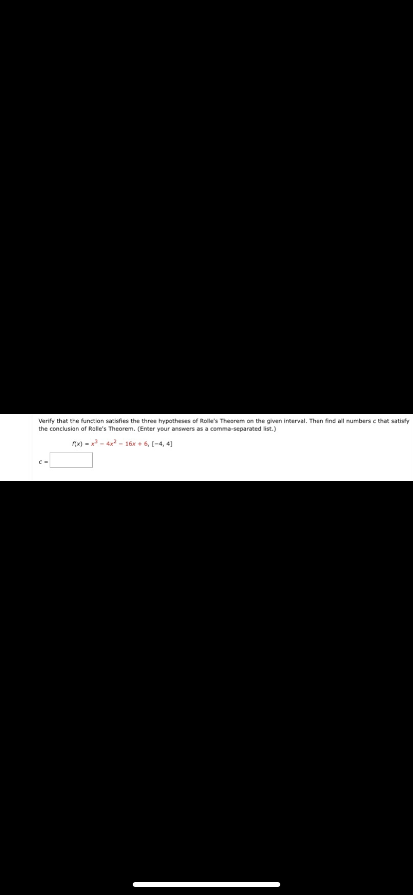 Verify that the function satisfies the three hypotheses of Rolle's Theorem on the given interval. Then find all numbers c that satisfy
the conclusion of Rolle's Theorem. (Enter your answers as a comma-separated list.)
f(x) = x - 4x² – 16x + 6, [-4, 4]
C =
