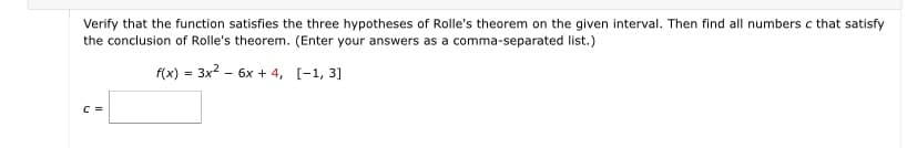 Verify that the function satisfies the three hypotheses of Rolle's theorem on the given interval. Then find all numbers c that satisfy
the conclusion of Rolle's theorem. (Enter your answers as a comma-separated list.)
f(x) = 3x2 - 6x + 4, [-1, 3]
C =
