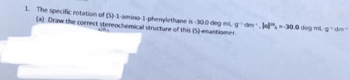 1. The specific rotation of (S)-1-amino-1-phenylethane is -30.0 deg ml g dm, la, =-30.0 deg ml. gdm
(a) Draw the correct stereochemical structure of this (S)-enantiomer.
