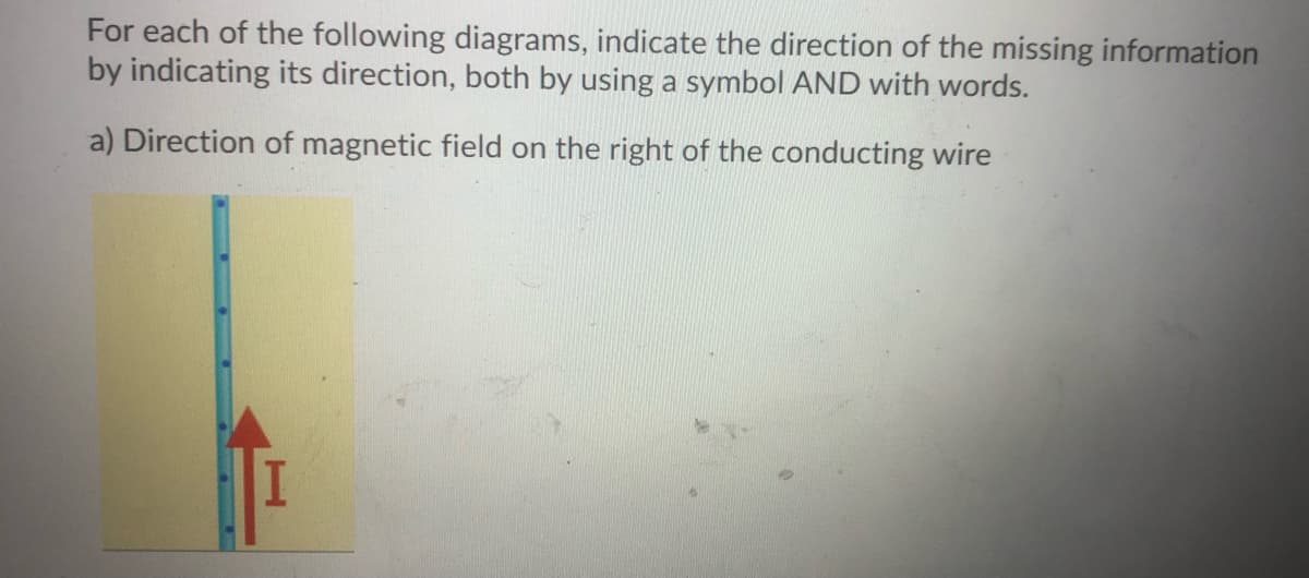 For each of the following diagrams, indicate the direction of the missing information
by indicating its direction, both by using a symbol AND with words.
a) Direction of magnetic field on the right of the conducting wire
