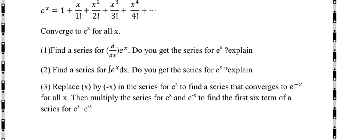 x2
e* = 1+
+
1!
2!
x3
+
3!
...
Converge to e* for all x.
(1)Find a series for (e*. Do you get the series for e* ?explain
`dx
(2) Find a series for ſe*dx. Do you get the series for e* ?explain
(3) Replace (x) by (-x) in the series for e* to find a series that converges to e-*
for all x. Then multiply the series for e* and e* to find the first six term of a
series for e*. e*.
