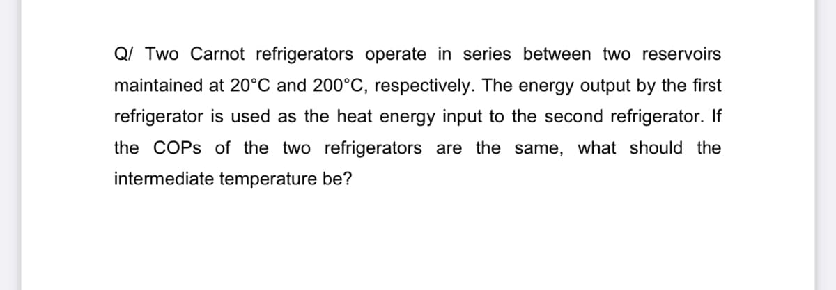 Q/ Two Carnot refrigerators operate in series between two reservoirs
maintained at 20°C and 200°C, respectively. The energy output by the first
refrigerator is used as the heat energy input to the second refrigerator. If
the COPS of the two refrigerators are the same, what should the
intermediate temperature be?
