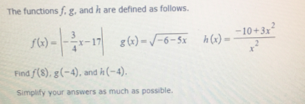 The functions f, g. and h are defined as follows.
-10+3x
h (x) =
3
-17
g (x) = /-6-5x
%3D
%3D
Find f(8), g(-4), and h (-4).
Simplify your answers as much as possible.
