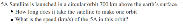 5A Satellite is launched in a circular orbit 700 km above the earth's surface.
• How long does it take the satellite to make one orbit
• What is the speed (km/s) of the 5A in this orbit?
