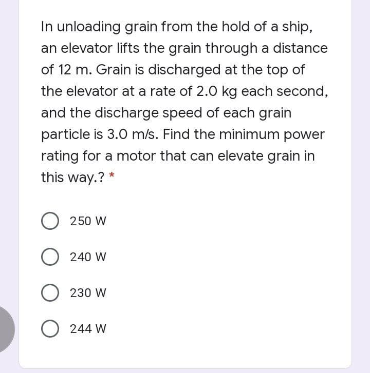 In unloading grain from the hold of a ship,
an elevator lifts the grain through a distance
of 12 m. Grain is discharged at the top of
the elevator at a rate of 2.0 kg each second,
and the discharge speed of each grain
particle is 3.0 m/s. Find the minimum power
rating for a motor that can elevate grain in
this way.? *
O 250 W
240 W
230 W
O 244 W
