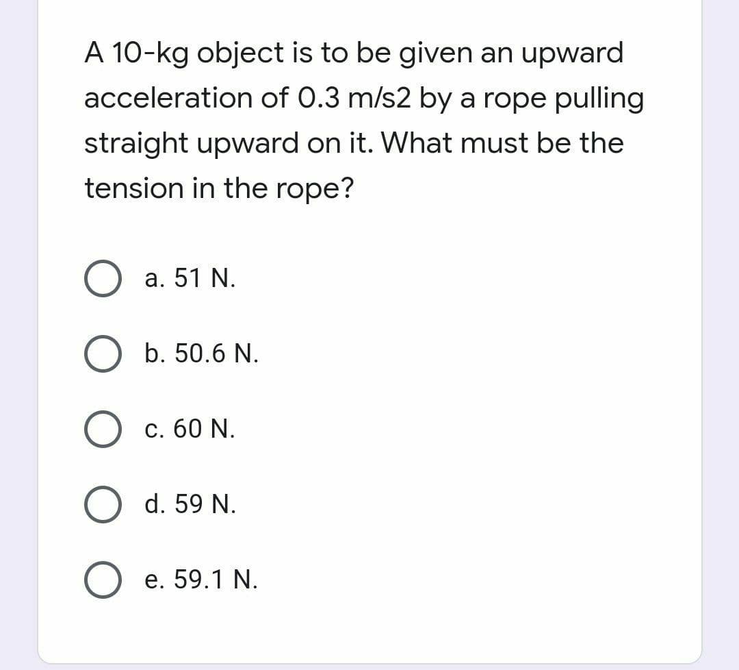 A 10-kg object is to be given an upward
acceleration of 0.3 m/s2 by a rope pulling
straight upward on it. What must be the
tension in the rope?
a. 51 N.
b. 50.6 N.
С. 60 N.
O d. 59 N.
е. 59.1 N.
