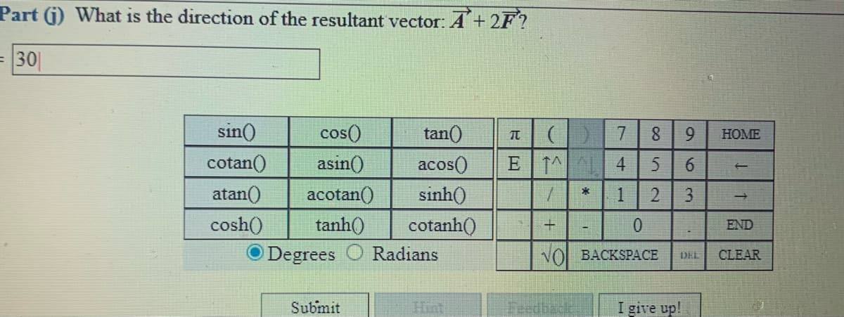 Part (j) What is the direction of the resultant vector: A+ 2F?
=30|
sin()
cos()
tan()
7.
8.
HOME
cotan()
asin()
E T^ 4
acos()
sinh()
cotanh()
atan()
acotan()
1
cosh()
tanh()
0.
END
Degrees
Radians
NOL BACKSPACE
CLEAR
DEL
Submit
Hint
Feedbacke
I give up!
96
3.
21
RILロ
