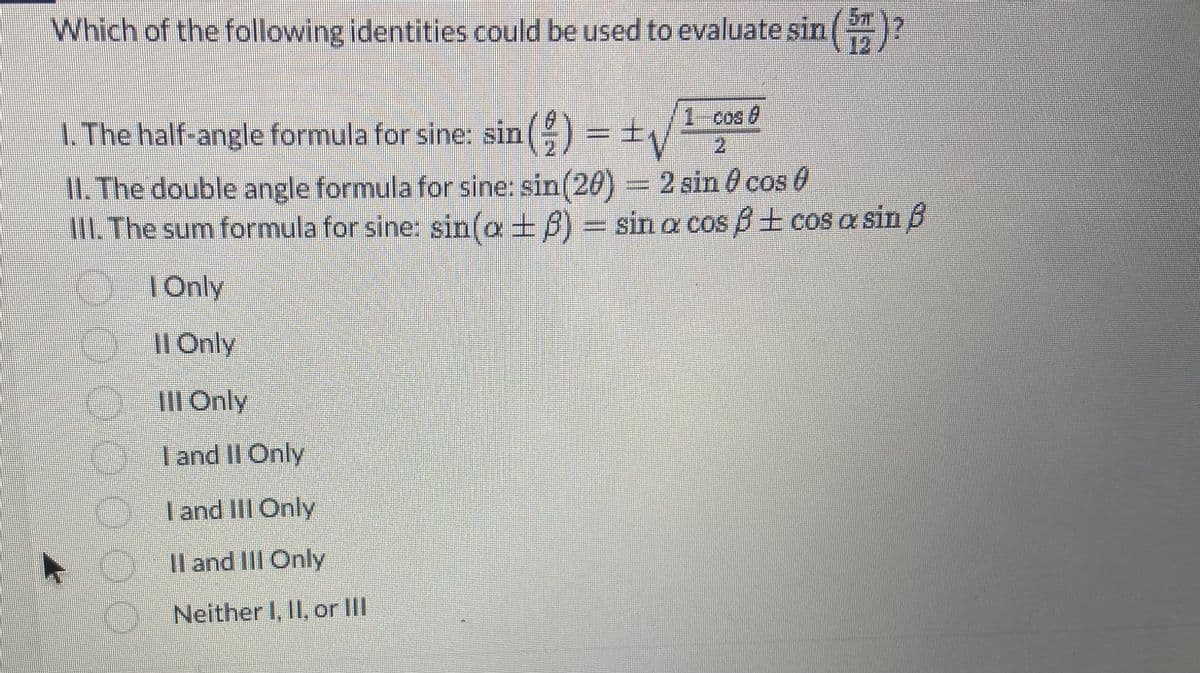 Which of the following identities could be used to evaluate sin()
1. The half-angle formula for sine: sin() = ± √
/1
2
II. The double angle formula for sine: sin(20) = 2 sin cos
III. The sum formula for sine: sin(a + 8) = sin a cos ß ± cos a sin f
| Only
II Only
Ill Only
I and II Only
I and III Only
II and III Only
Neither I, II, or III