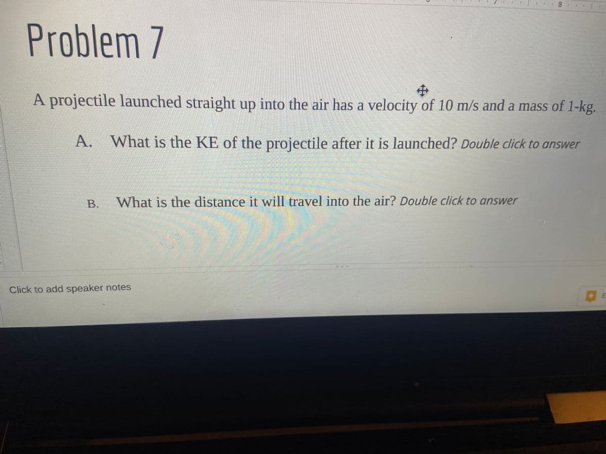 Problem 7
$
A projectile launched straight up into the air has a velocity of 10 m/s and a mass of 1-kg.
A. What is the KE of the projectile after it is launched? Double click to answer
What is the distance it will travel into the air? Double click to answer
1004
Click to add speaker notes
E