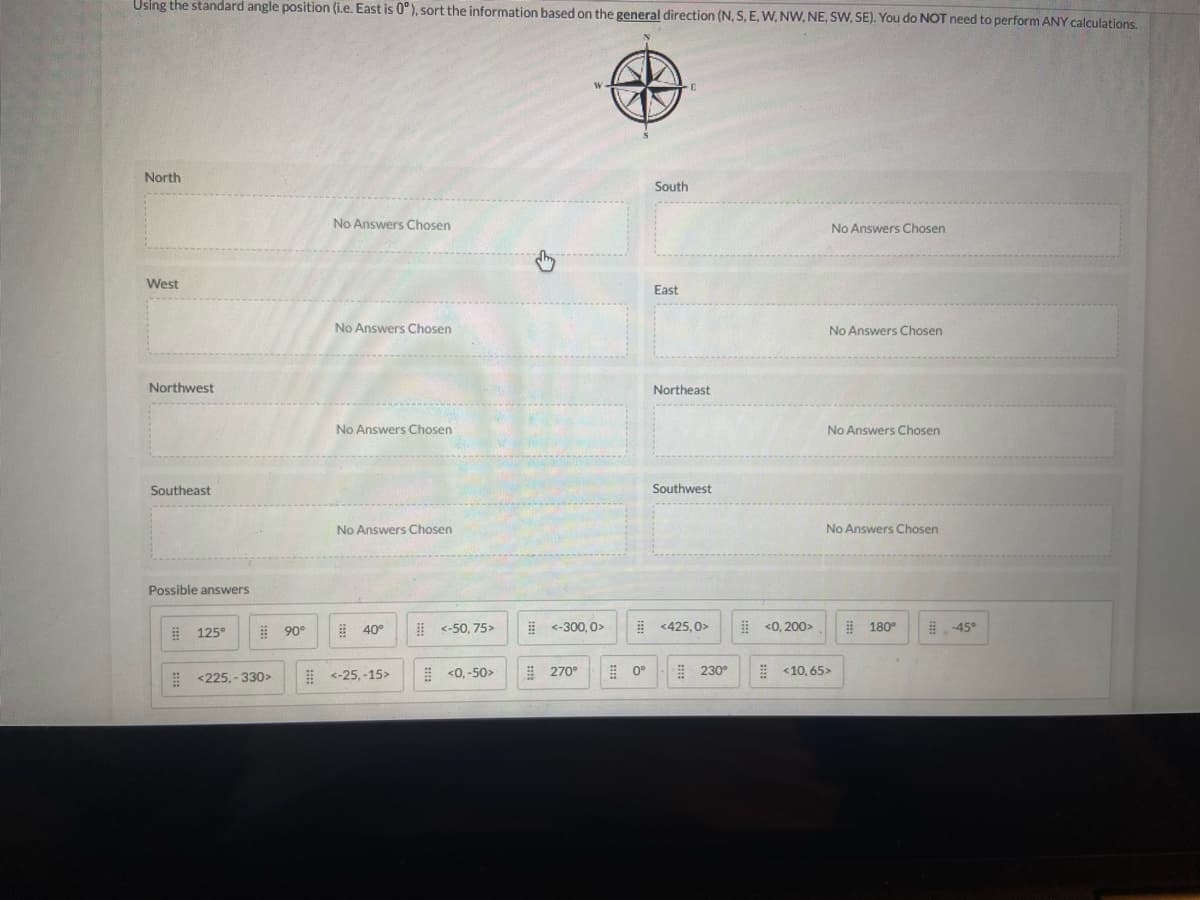 Using the standard angle position (i.e. East is 0°), sort the information based on the general direction (N, S, E, W, NW, NE, SW, SE). You do NOT need to perform ANY calculations.
North
West
Northwest
Southeast
Possible answers
125°
<225,-330>
90°
No Answers Chosen
No Answers Chosen
No Answers Chosen
No Answers Chosen
40°
<-25,-15>
<-50,75>
<0,-50>
Đ
W
<-300,0>
270°
0°
South
East
E
Northeast
Southwest
<425,0>
230°
<0,200>
No Answers Chosen
No Answers Chosen
No Answers Chosen
No Answers Chosen
<10,65>
180°
-45°