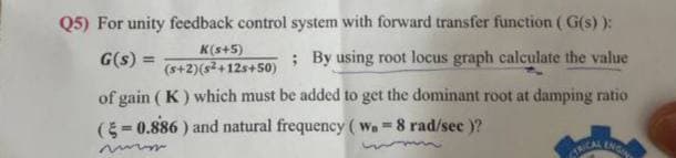 Q5) For unity feedback control system with forward transfer function (G(s) ):
G(s) =
; By using root locus graph calculate the value
K(s+5)
(s+2)(s²+12s+50)
of gain (K) which must be added to get the dominant root at damping ratio
(-0.886) and natural frequency (w = 8 rad/sec )?
www
CTRICAL
ENGIN