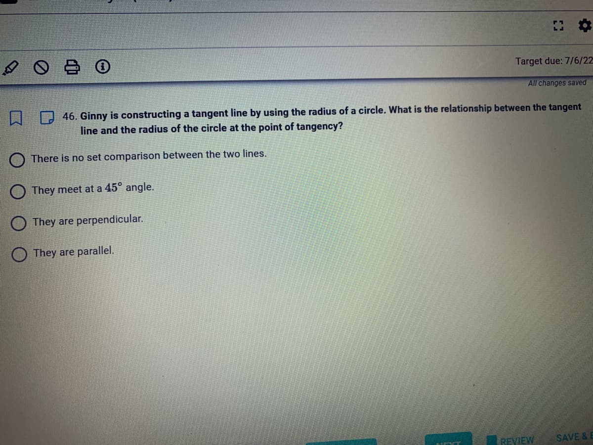 口
:
They meet at a 45° angle.
They are perpendicular.
They are parallel.
Target due: 7/6/22
All changes saved
46. Ginny is constructing a tangent line by using the radius of a circle. What is the relationship between the tangent
line and the radius of the circle at the point of tangency?
There is no set comparison between the two lines.
REVIEW SAVE & E