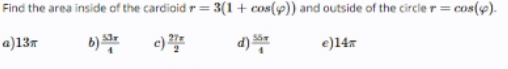 Find the area inside of the cardioid r = 3(1+ cos(9)) and outside of the circle r= cos(4).
T%3=
a)13m
b) *
e)
d)
e)14x
