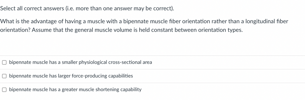 Select all correct answers (i.e. more than one answer may be correct).
What is the advantage of having a muscle with a bipennate muscle fiber orientation rather than a longitudinal fiber
orientation? Assume that the general muscle volume is held constant between orientation types.
Obipennate muscle has a smaller physiological cross-sectional area
Obipennate muscle has larger force-producing capabilities
Obipennate muscle has a greater muscle shortening capability