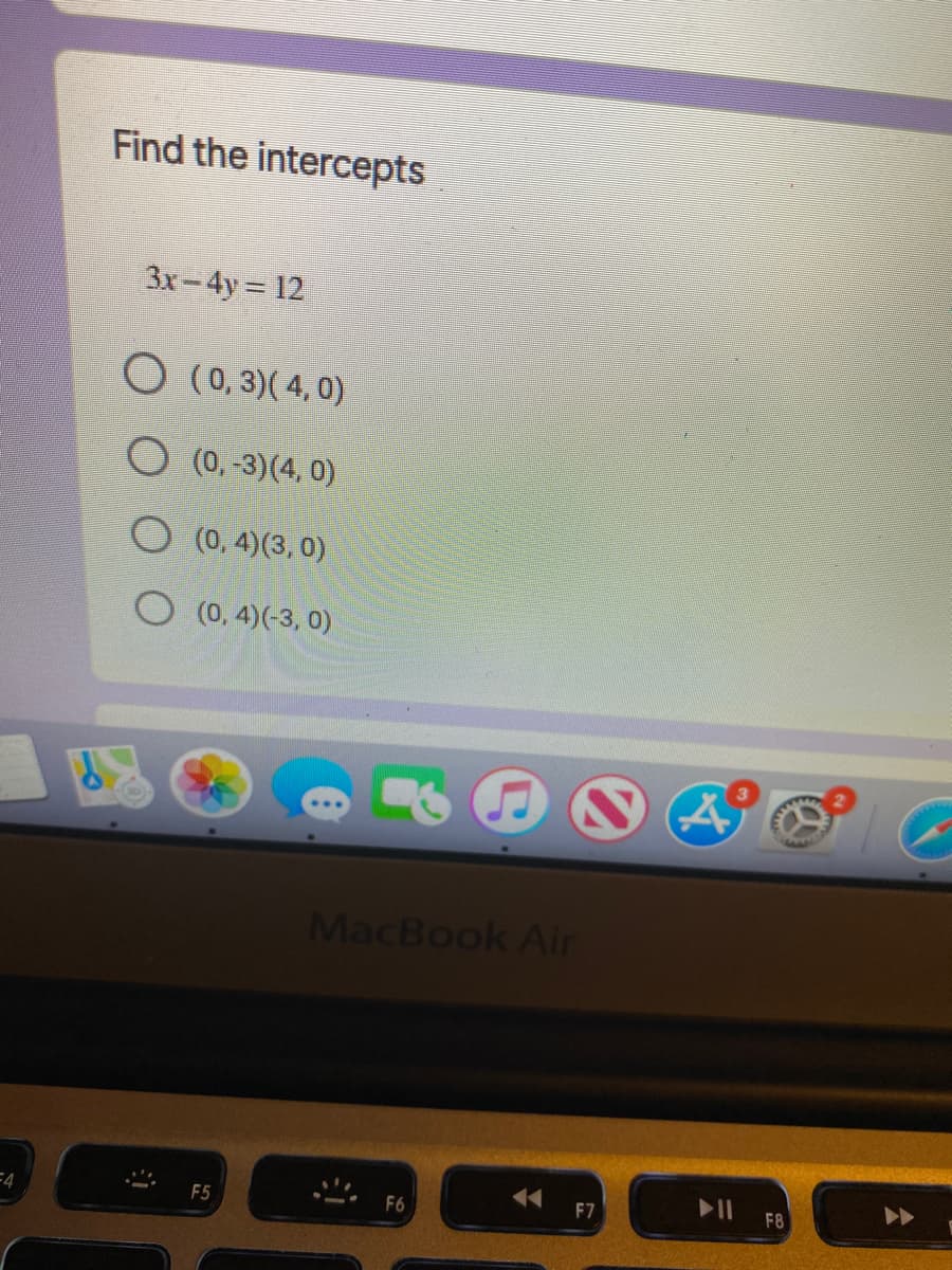 Find the intercepts
3x-4y = 12
(0, 3)( 4, 0)
(0,-3)(4, 0)
O (0, 4)(3, 0)
O (0, 4)(-3, 0)
MacBook Air
F7
F8
F5
