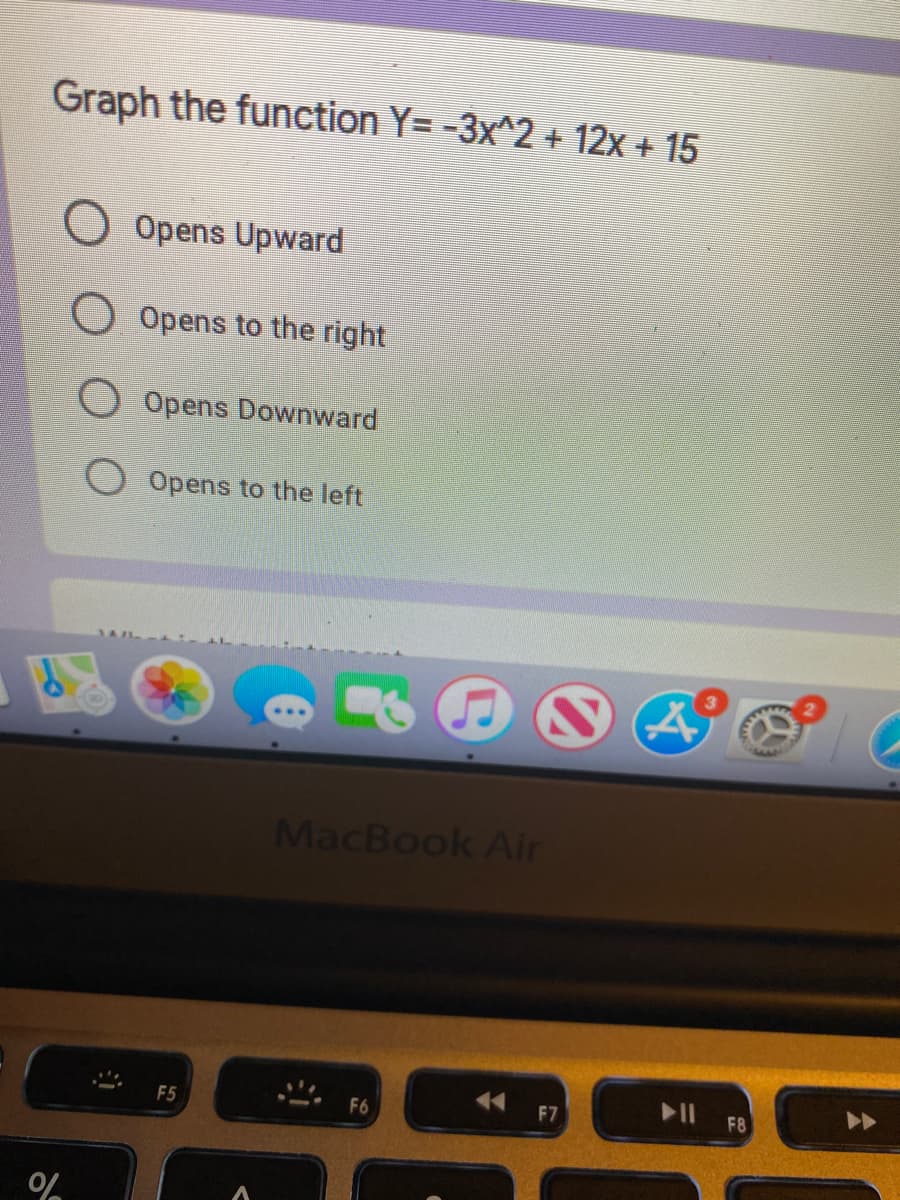 Graph the function Y= -3x^2 + 12x + 15
O Opens Upward
Opens to the right
Opens Downwward
Opens to the left
MacBook Air
II F8
F7
F5
