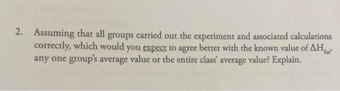 2. Assuming that all groups carried out the experiment and associated calculations
correctly, which would you expect to agree better with the known value of AH
any one group's average value or the entire class' average value? Explain.
fur
