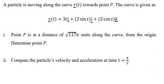 A particle is moving along the curve r(t) towards point P. The curve is given as
r(t) = 3tį + (2 sin t)j + (2 cos t)k
i. Point P is at a distance of V117n units along the curve, from the origin.
Determine point P.
ii. Compute the particle's velocity and acceleration at time t =
