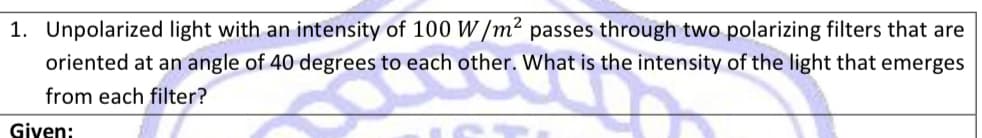 1. Unpolarized light with an intensity of 100 W/m² passes through two polarizing filters that are
oriented at an angle of 40 degrees to each other. What is the intensity of the light that emerges
from each filter?
A
Given:
IG