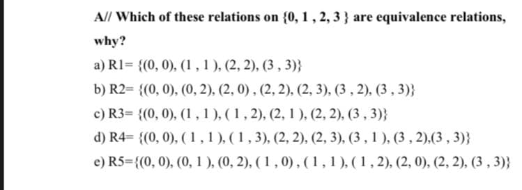 A// Which of these relations on {0, 1, 2, 3 } are equivalence relations,
why?
a) R1= {(0, 0), (1,1), (2, 2), (3 , 3)}
b) R2= {(0, 0), (0, 2), (2, 0), (2, 2), (2, 3), (3 , 2), (3 , 3)}
c) R3= {(0, 0), (1,1), (1, 2), (2, 1 ), (2, 2), (3 , 3)}
d) R4= {(0, 0), ( 1,1), (1,3), (2, 2), (2, 3), (3 , 1 ), (3 , 2),(3 , 3)}
e) R5={(0, 0), (0, 1 ), (0, 2), ( 1 , 0),(1,1), (1, 2), (2, 0), (2, 2), (3 , 3)}
