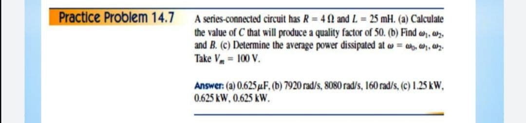 Practice Problem 14.7
A series-connected circuit has R = 4 N and L = 25 mH. (a) Calculate
the value of C that will produce a quality factor of 50. (b) Find w, a.
and B. (c) Determine the average power dissipated at w = W, W, wz.
Take V = 100 V.
Answer: (a) 0.625 uF, (b) 7920 rad/s, 8080 rad/s, 160 rad/s, (c) 1.25 kW,
0.625 kW, 0.625 kW.
