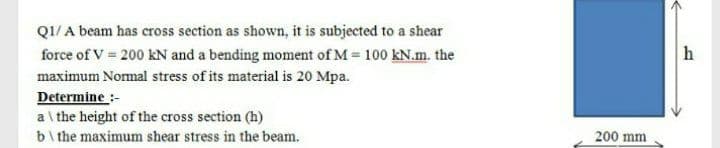 Q1/ A beam has cross section as shown, it is subjected to a shear
force of V 200 kN and a bending moment of M = 100 kN.m. the
maximum Nomal stress of its material is 20 Mpa.
Determine :-
a\ the height of the cross section (h)
b\ the maximum shear stress in the beam.
200 mm
