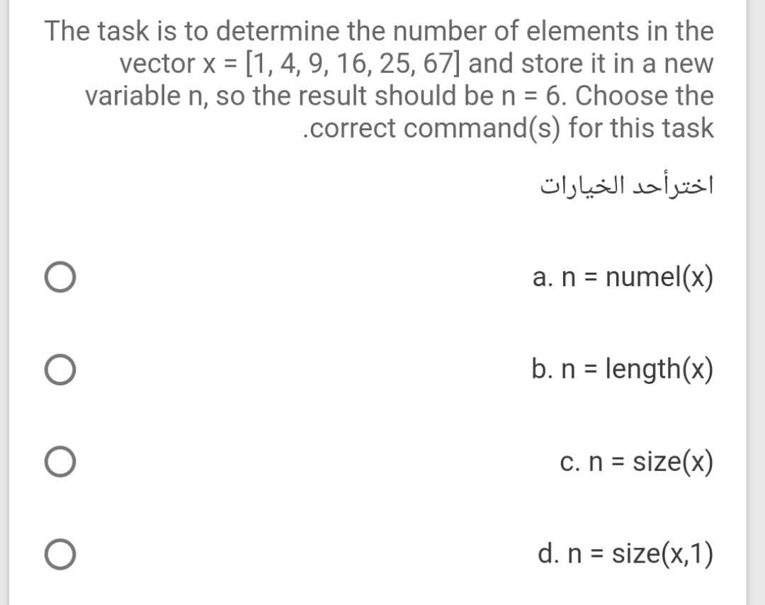 The task is to determine the number of elements in the
vector x = [1, 4, 9, 16, 25, 67] and store it in a new
variable n, so the result should be n = 6. Choose the
.correct command(s) for this task
اخترأحد الخیارات
a. n = numel(x)
%3D
b. n = length(x)
%3D
c.n = size(x)
d. n = size(x,1)
