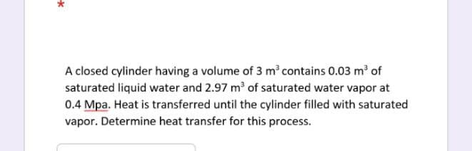 A closed cylinder having a volume of 3 m contains 0.03 m of
saturated liquid water and 2.97 m of saturated water vapor at
0.4 Mpa. Heat is transferred until the cylinder filled with saturated
vapor. Determine heat transfer for this process.
