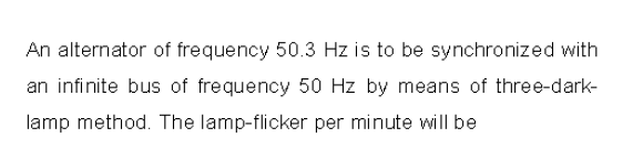 An alternator of frequency 50.3 Hz is to be synchronized with
an infinite bus of frequency 50 Hz by means of three-dark-
lamp method. The lamp-flicker per minute will be
