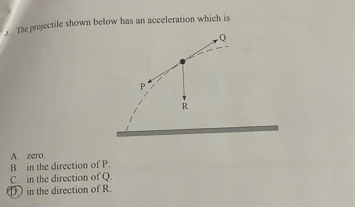 The projectile shown below has an acceleration which is
A. zero.
B. in the direction of P.
C. in the direction of Q.
D.) in the direction of R.
