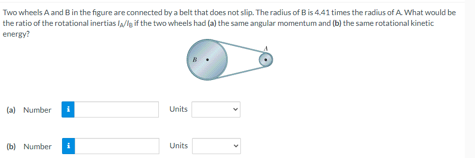 Two
wheels A and B in the figure are connected by a belt that does not slip. The radius of B is 4.41 times the radius of A. What would be
the ratio of the rotational inertias /A/IB if the two wheels had (a) the same angular momentum and (b) the same rotational kinetic
energy?
(a) Number i
(b) Number i
Units
Units
B
A