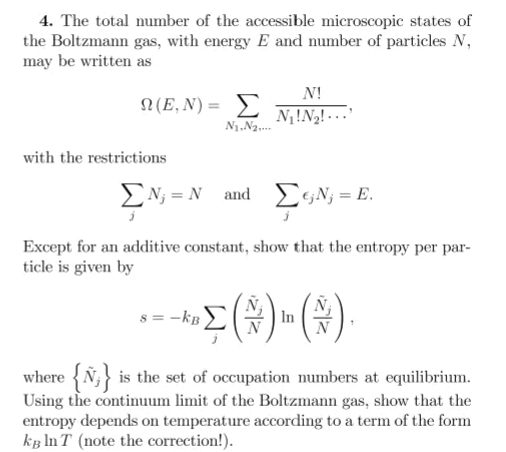 4. The total number of the accessible microscopic states of
the Boltzmann gas, with energy E and number of particles N,
may be written as
N!
Ω (Ε, N) = Σ
N!N2! ...
N1.N2.
with the restrictions
EN; = N and
EGN; = E.
Except for an additive constant, show that the entropy per par-
ticle is given by
s = -kB
In
where {Ñ;} is the set of occupation numbers at equilibrium.
Using the continuum limit of the Boltzmann gas, show that the
entropy depends on temperature according to a term of the form
kg In T (note the correction!).
