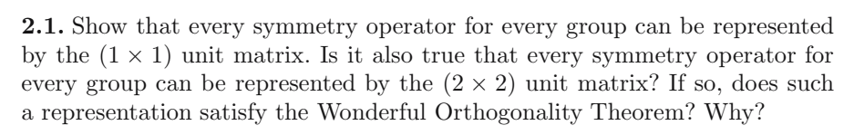 2.1. Show that every symmetry operator for every group can be represented
by the (1 × 1) unit matrix. Is it also true that every symmetry operator for
every group can be represented by the (2 × 2) unit matrix? If so, does such
a representation satisfy the Wonderful Orthogonality Theorem? Why?
