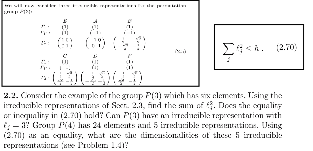 We will now consider three irreducible representations for the permutation
group P(3):
E
A
B
I :
(1)
(1)
(1)
(-1)
(1)
(-1)
(6?) (71) (.
EG <h. (2.70)
(2.5)
F
(1)
(-1)
(1)
(1)
(1)
(1)
T2 :
2.2. Consider the example of the group P(3) which has six elements. Using the
irreducible representations of Sect. 2.3, find the sum of l. Does the equality
or inequality in (2.70) hold? Can P(3) have an irreducible representation with
l; = 3? Group P(4) has 24 elements and 5 irreducible representations. Using
(2.70) as an equality, what are the dimensionalities of these 5 irreducible
representations (see Problem 1.4)?
