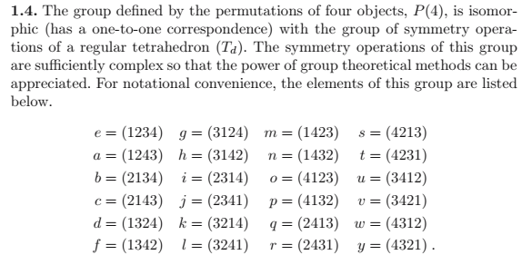 1.4. The group defined by the permutations of four objects, P(4), is isomor-
phic (has a one-to-one correspondence) with the group of symmetry opera-
tions of a regular tetrahedron (Ta). The symmetry operations of this group
are sufficiently complex so that the power of group theoretical methods can be
appreciated. For notational convenience, the elements of this group are listed
below.
= (4213)
t = (4231)
e%3 (1234) д %3 (3124) т %3 (1423)
n = (1432)
(4123)
p= (4132)
q = (2413) w =
(2431) y =
a = (1243) h = (3142)
b = (2134) i = (2314)
c = (2143) j= (2341)
(3412)
(3421)
(4312)
0 =
= n
v =
%3|
d = (1324) k = (3214)
f = (1342) 1= (3241)
(4321).
