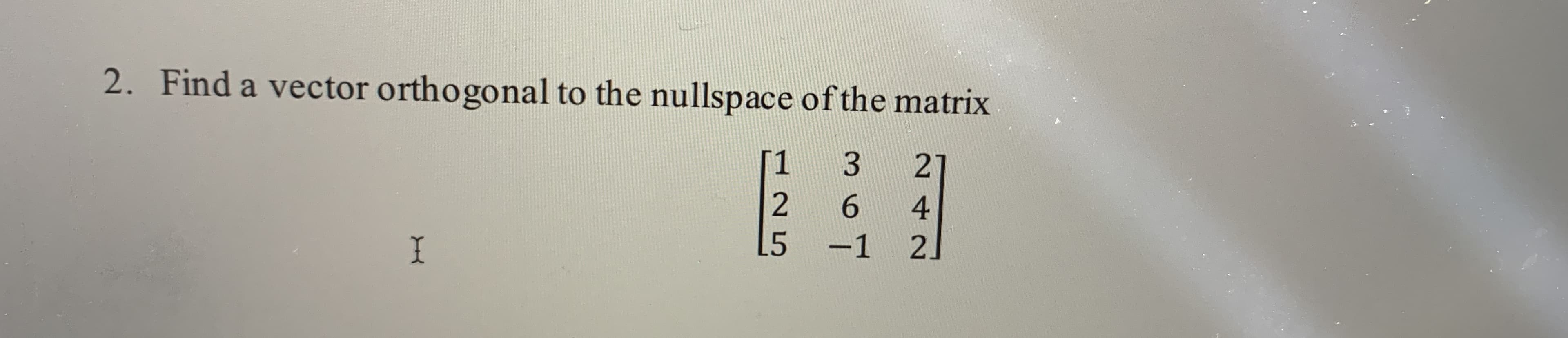 2. Find a vector orthogonal to the nullspace of the matrix
[1
27
6.
4
L5
-1 2.
