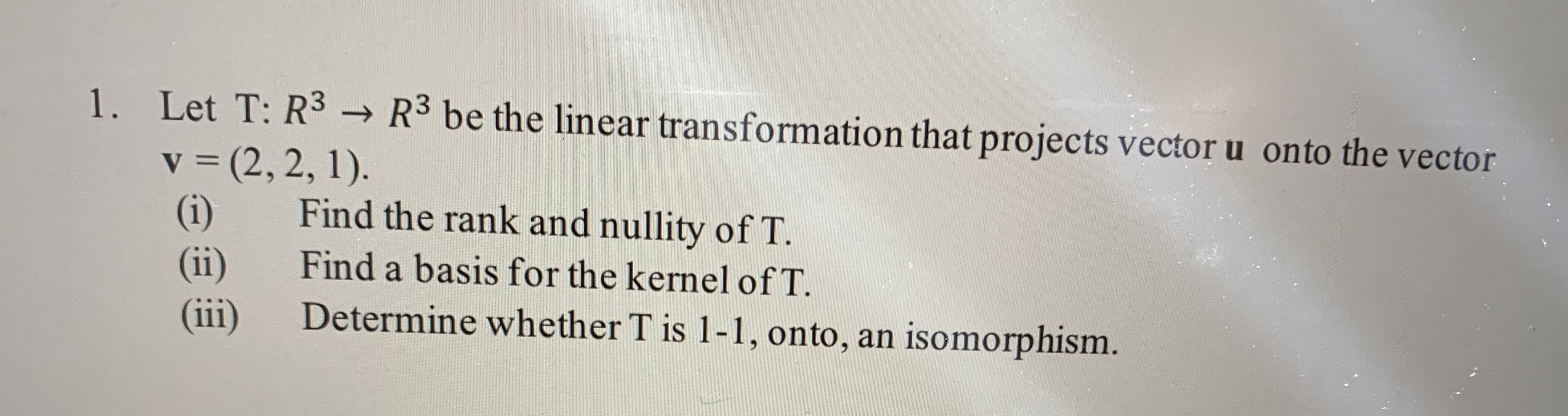 1. Let T: R3 → R3 be the linear transformation that projects vector u onto the vector
v = (2, 2, 1).
(i)
(ii)
(ii)
Find the rank and nullity of T.
Find a basis for the kernel of T.
Determine whether T is 1-1, onto, an isomorphism.
