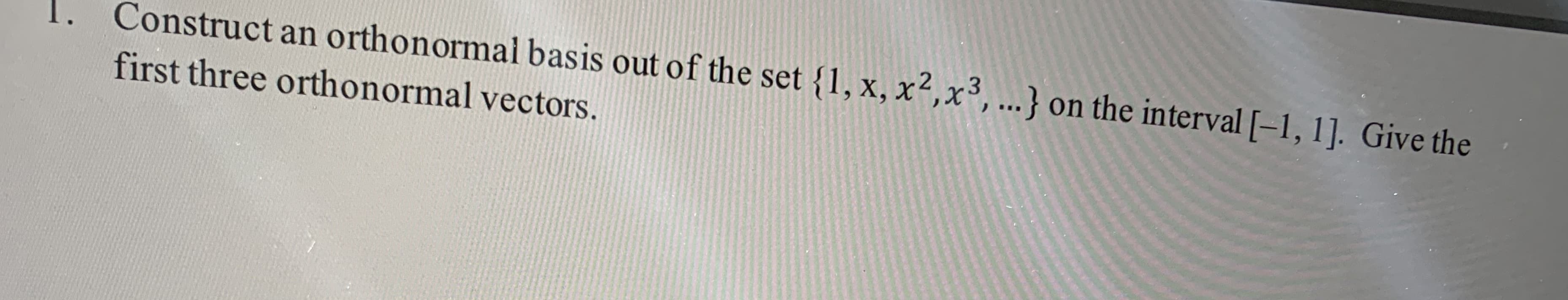 Construct an orthonormal basis out of the set {1, x, x²,x³,...} on the interval [-1, 1]. Give the
first three orthonormal vectors.
