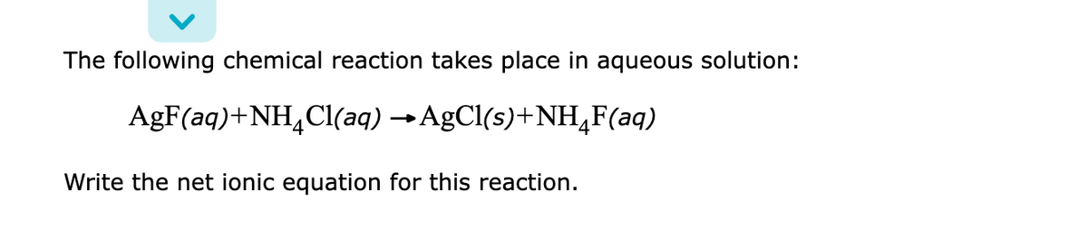 The following chemical reaction takes place in aqueous solution:
AgF(aq)+NH,Cl(aq) →AgCl(s)+NH,F(aq)
Write the net ionic equation for this reaction.
