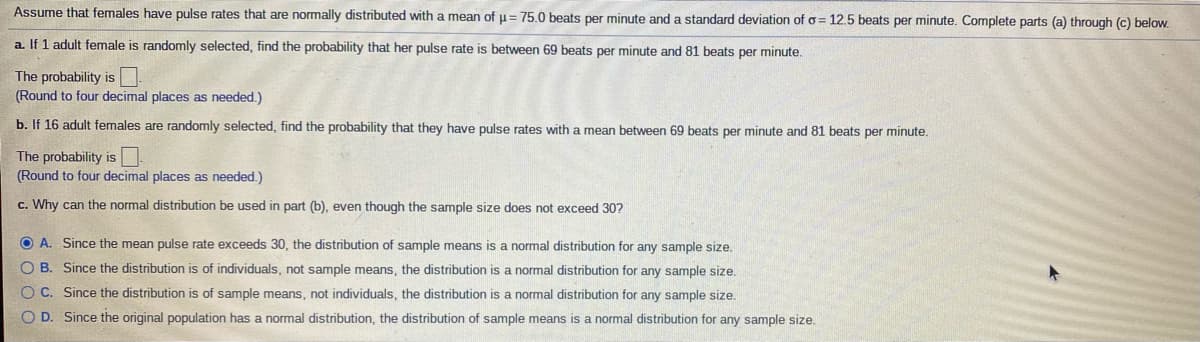 Assume that females have pulse rates that are normally distributed with a mean of u= 75.0 beats per minute and a standard deviation of o = 12.5 beats per minute. Complete parts (a) through (c) below.
a. If 1 adult female is randomly selected, find the probability that her pulse rate is between 69 beats per minute and 81 beats per minute.
The probability is
(Round to four decimal places as needed.)
b. If 16 adult females are randomly selected, find the probability that they have pulse rates with a mean between 69 beats per minute and 81 beats per minute.
The probability is
(Round to four decimal places as needed.)
c. Why can the normal distribution be used in part (b), even though the sample size does not exceed 30?
O A. Since the mean pulse rate exceeds 30, the distribution of sample means is a normal distribution for any sample size.
O B. Since the distribution is of individuals, not sample means, the distribution is a normal distribution for any sample size.
O C. Since the distribution is of sample means, not individuals, the distribution is a normal distribution for any sample size.
O D. Since the original population has a normal distribution, the distribution of sample means is a normal distribution for any sample size.
